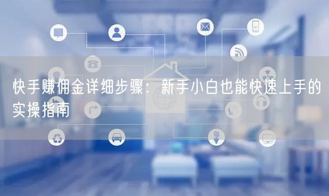 快手赚佣金详细步骤：新手小白也能快速上手的实操指南
