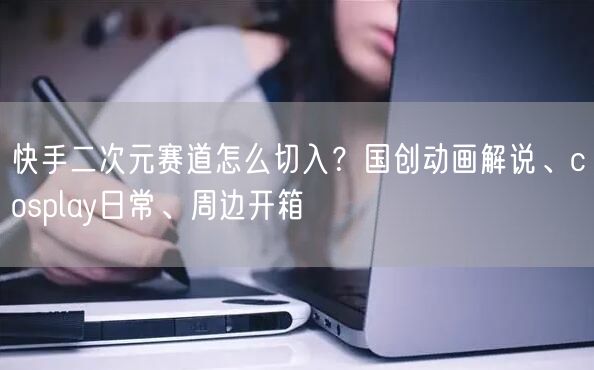 快手二次元赛道怎么切入？国创动画解说、cosplay日常、周边开箱