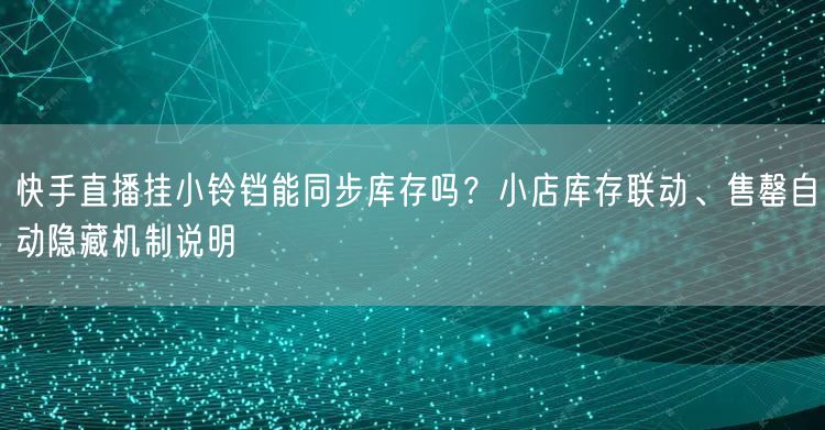 快手直播挂小铃铛能同步库存吗？小店库存联动、售罄自动隐藏机制说明