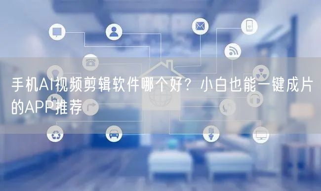 手机AI视频剪辑软件哪个好？小白也能一键成片的APP推荐