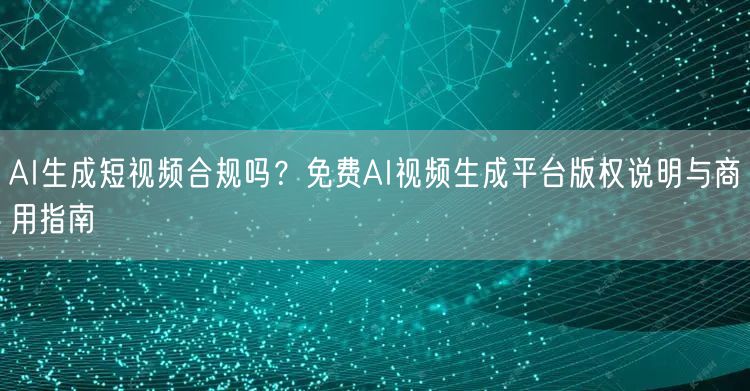 AI生成短视频合规吗？免费AI视频生成平台版权说明与商用指南