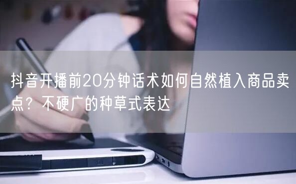 抖音开播前20分钟话术如何自然植入商品卖点？不硬广的种草式表达