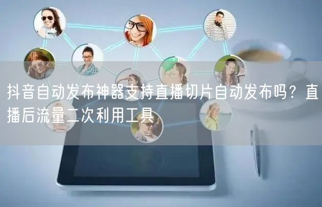 抖音自动发布神器支持直播切片自动发布吗？直播后流量二次利用工具