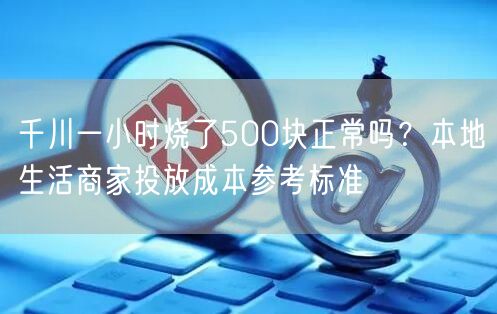 千川一小时烧了500块正常吗？本地生活商家投放成本参考标准