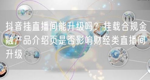 抖音挂直播间能升级吗？挂载合规金融产品介绍页是否影响财经类直播间升级