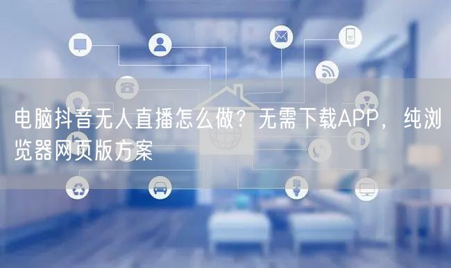 电脑抖音无人直播怎么做？无需下载APP，纯浏览器网页版方案