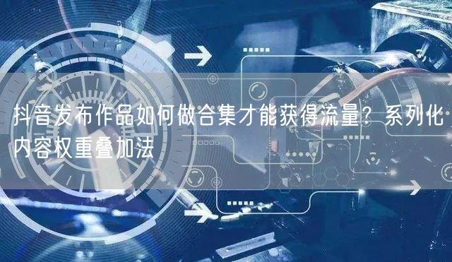 抖音发布作品如何做合集才能获得流量？系列化内容权重叠加法