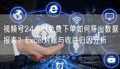 视频号24小时免费下单如何导出数据报表？Excel对账与收益归因分析