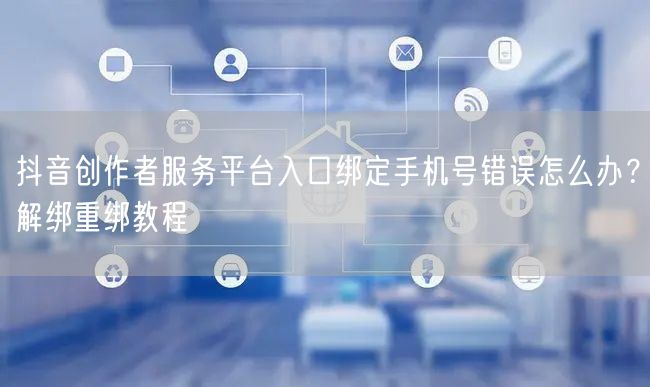 抖音创作者服务平台入口绑定手机号错误怎么办？解绑重绑教程