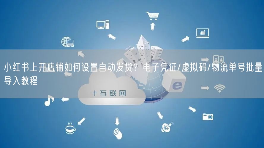 小红书上开店铺如何设置自动发货？电子凭证/虚拟码/物流单号批量导入教程