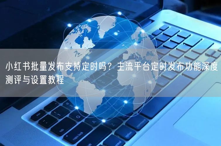 小红书批量发布支持定时吗？主流平台定时发布功能深度测评与设置教程