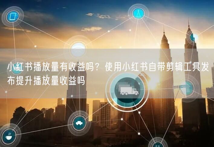 小红书播放量有收益吗？使用小红书自带剪辑工具发布提升播放量收益吗