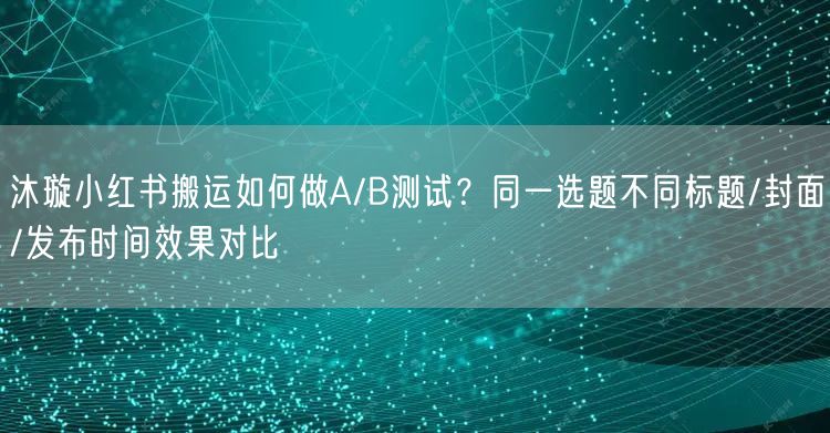 沐璇小红书搬运如何做A/B测试？同一选题不同标题/封面/发布时间效果对比