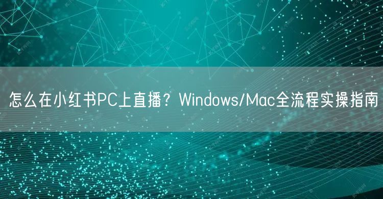 怎么在小红书PC上直播？Windows/Mac全流程实操指南