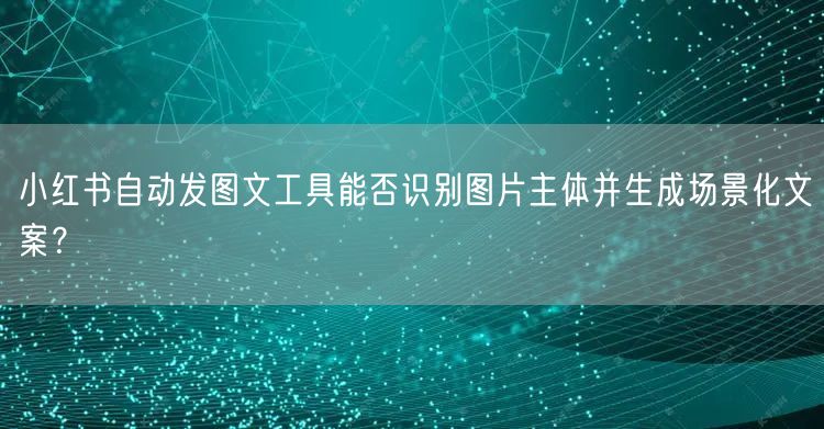 小红书自动发图文工具能否识别图片主体并生成场景化文案？