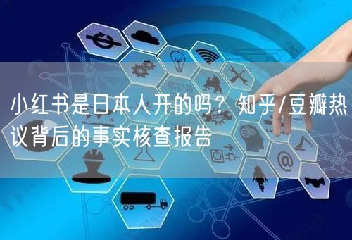 小红书是日本人开的吗？知乎/豆瓣热议背后的事实核查报告