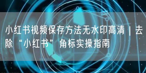 小红书视频保存方法无水印高清｜去除“小红书”角标实操指南