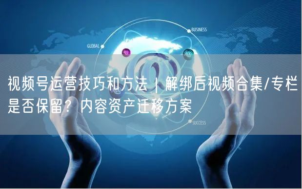 视频号运营技巧和方法｜解绑后视频合集/专栏是否保留？内容资产迁移方案