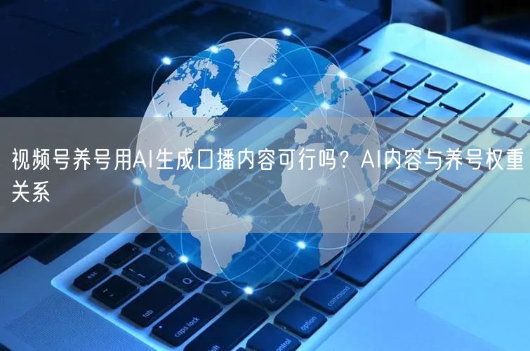 视频号养号用AI生成口播内容可行吗？AI内容与养号权重关系