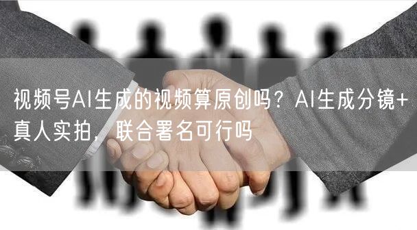 视频号AI生成的视频算原创吗？AI生成分镜+真人实拍，联合署名可行吗