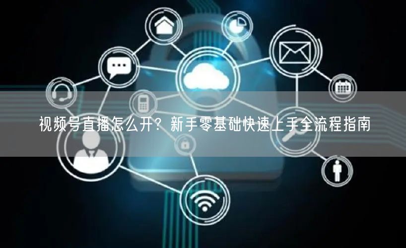 视频号直播怎么开？新手零基础快速上手全流程指南