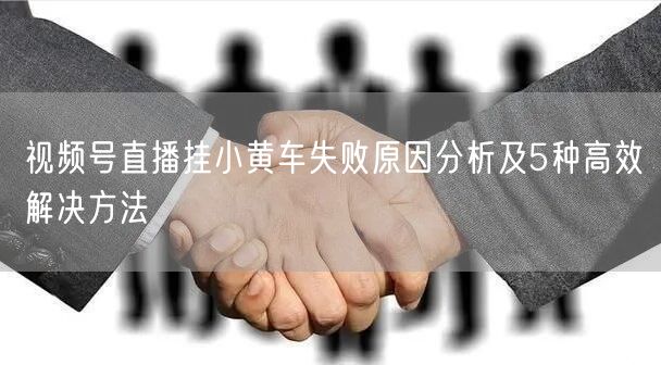 视频号直播挂小黄车失败原因分析及5种高效解决方法