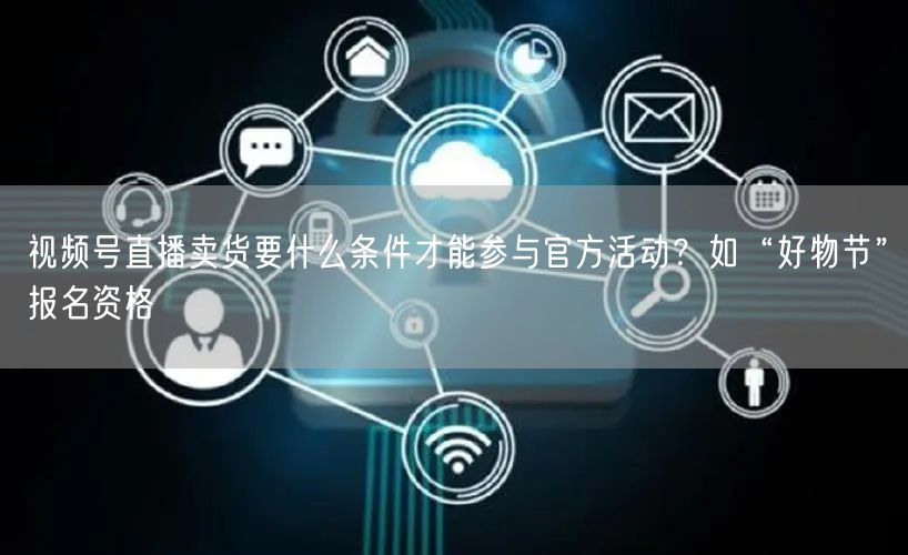 视频号直播卖货要什么条件才能参与官方活动？如“好物节”报名资格