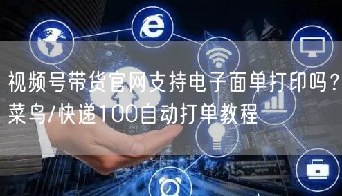 视频号带货官网支持电子面单打印吗？菜鸟/快递100自动打单教程
