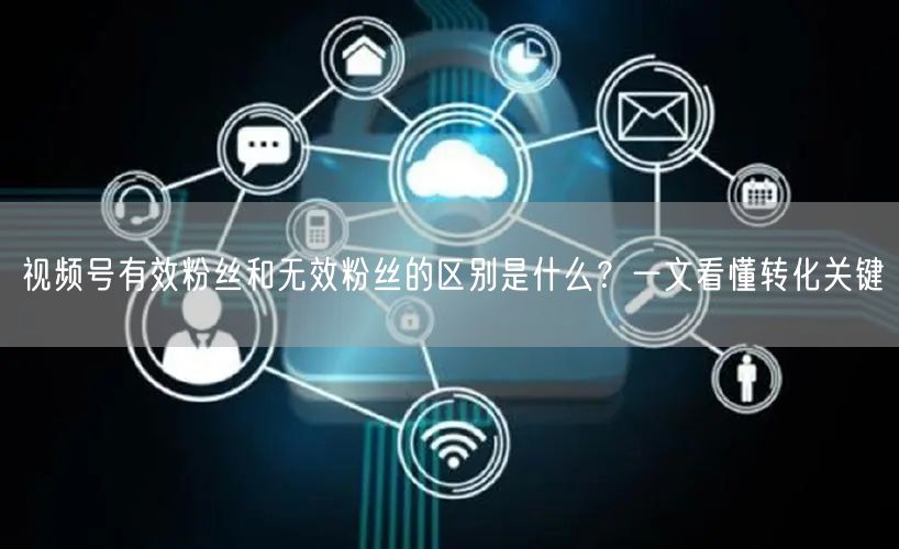 视频号有效粉丝和无效粉丝的区别是什么？一文看懂转化关键