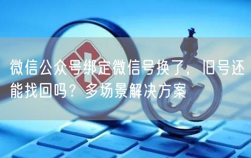 微信公众号绑定微信号换了，旧号还能找回吗？多场景解决方案
