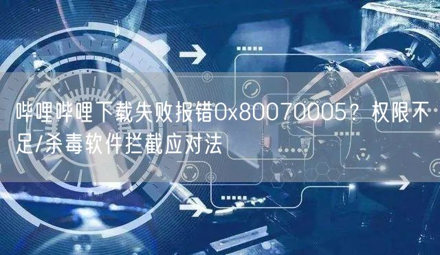 哔哩哔哩下载失败报错0x80070005？权限不足/杀毒软件拦截应对法