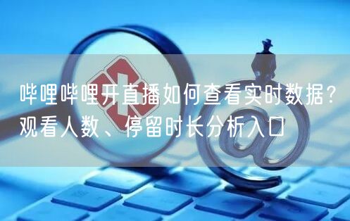 哔哩哔哩开直播如何查看实时数据？观看人数、停留时长分析入口