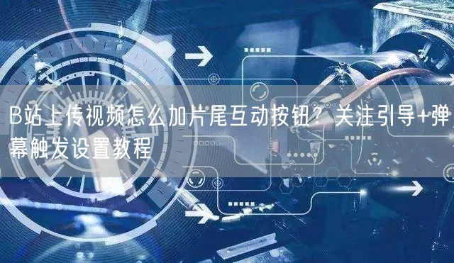 B站上传视频怎么加片尾互动按钮？关注引导+弹幕触发设置教程