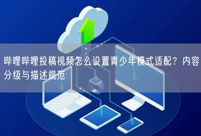 哔哩哔哩投稿视频怎么设置青少年模式适配？内容分级与描述规范