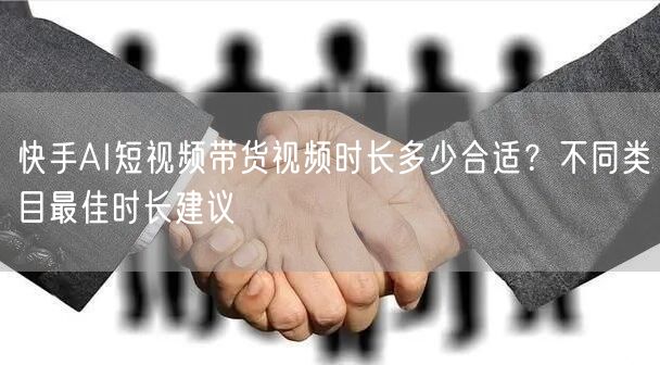 快手AI短视频带货视频时长多少合适？不同类目最佳时长建议