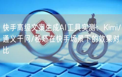 快手高级文案生成AI工具实测：Kimi/通义千问/秘塔在快手场景下的效果对比