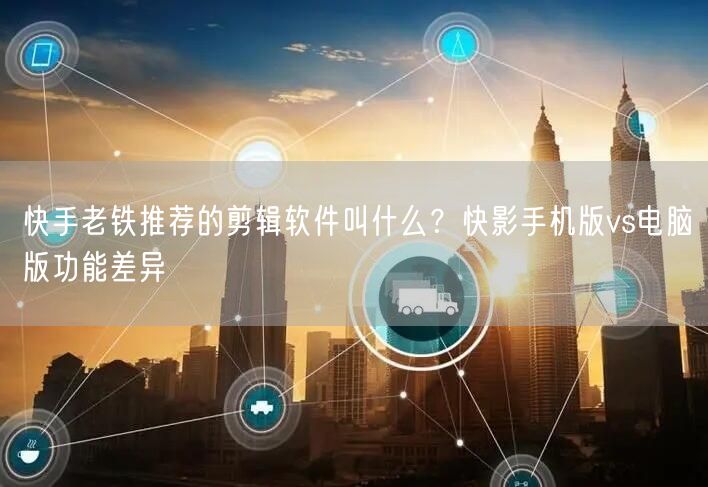 快手老铁推荐的剪辑软件叫什么？快影手机版vs电脑版功能差异