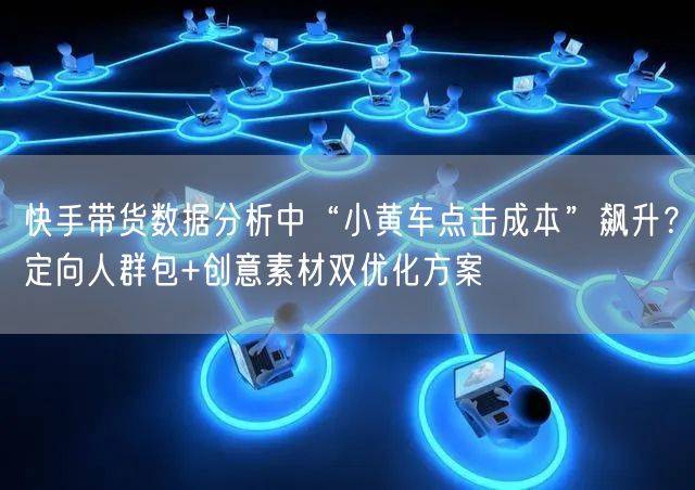 快手带货数据分析中“小黄车点击成本”飙升？定向人群包+创意素材双优化方案