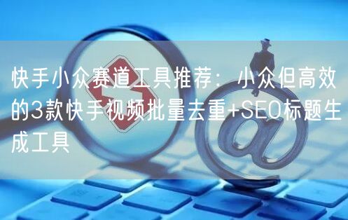 快手小众赛道工具推荐：小众但高效的3款快手视频批量去重+SEO标题生成工具