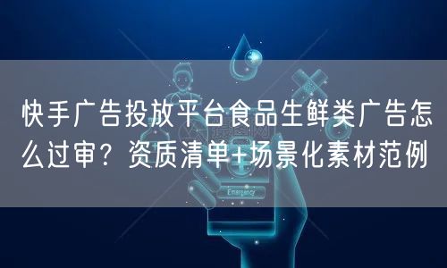 快手广告投放平台食品生鲜类广告怎么过审？资质清单+场景化素材范例