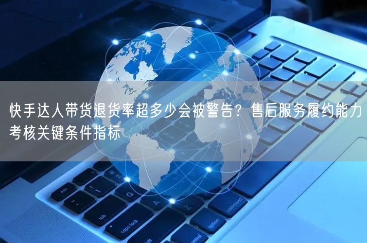 快手达人带货退货率超多少会被警告？售后服务履约能力考核关键条件指标