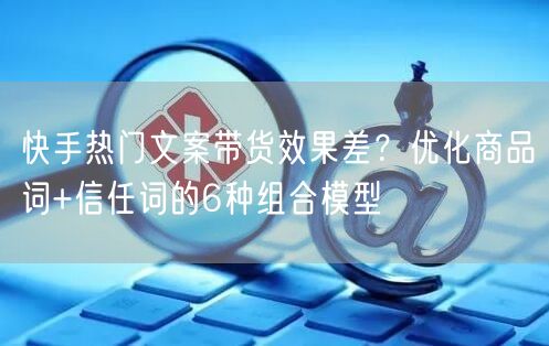 快手热门文案带货效果差？优化商品词+信任词的6种组合模型