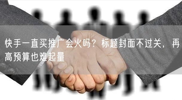 快手一直买推广会火吗？标题封面不过关，再高预算也难起量