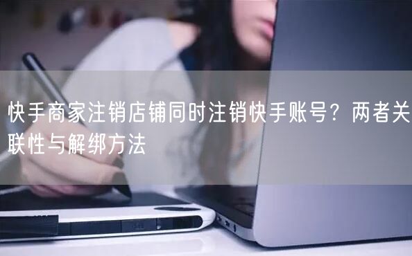 快手商家注销店铺同时注销快手账号？两者关联性与解绑方法