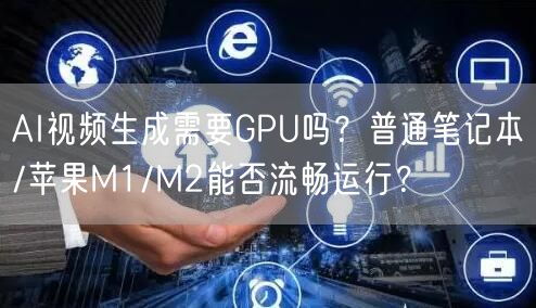 AI视频生成需要GPU吗？普通笔记本/苹果M1/M2能否流畅运行？