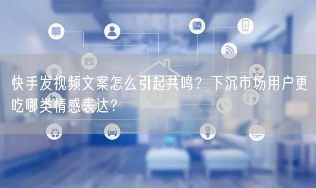快手发视频文案怎么引起共鸣？下沉市场用户更吃哪类情感表达？