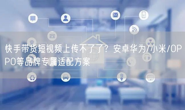 快手带货短视频上传不了了？安卓华为/小米/OPPO等品牌专属适配方案