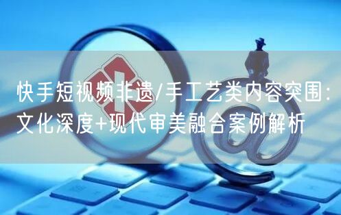 快手短视频非遗/手工艺类内容突围：文化深度+现代审美融合案例解析