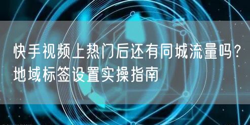 快手视频上热门后还有同城流量吗?地域标签设置实操指南