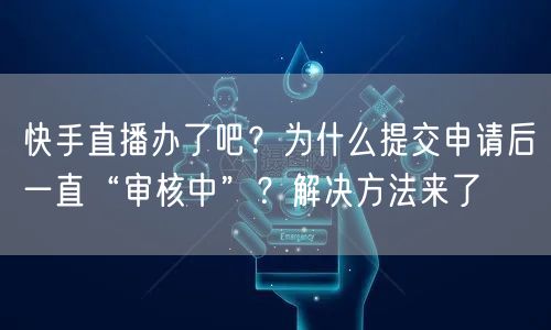 快手直播办了吧？为什么提交申请后一直“审核中”？解决方法来了